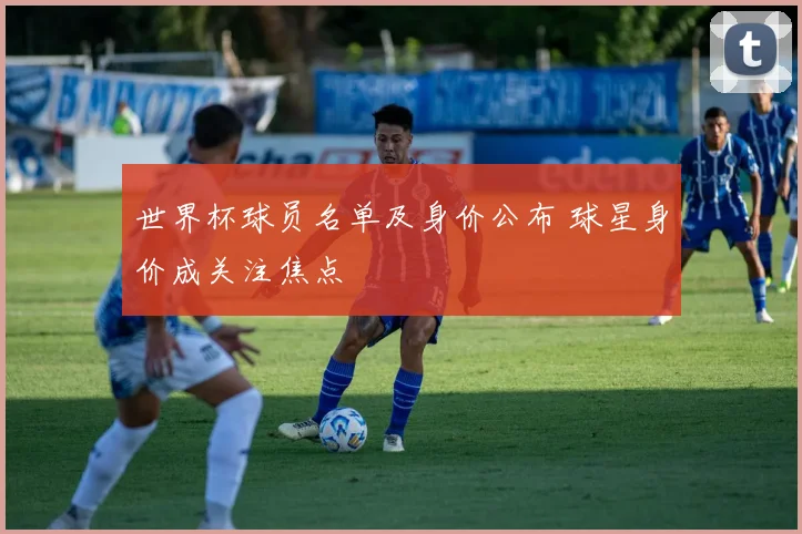 世界杯球员名单及身价公布 球星身价成关注焦点