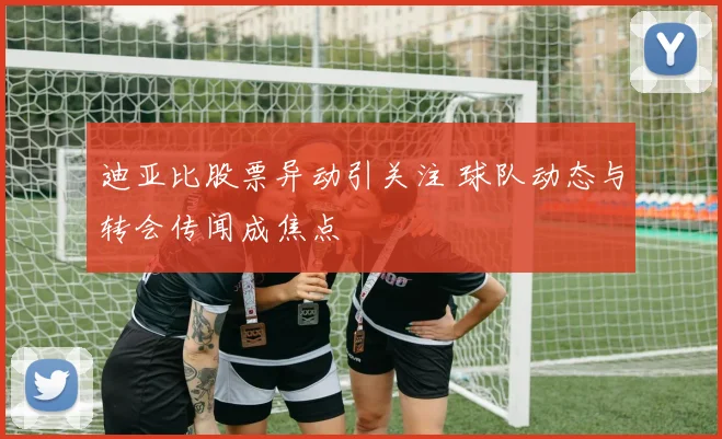 迪亚比股票异动引关注 球队动态与转会传闻成焦点