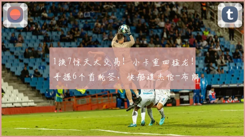 1换7惊天大交易！小卡重回猛龙！手握6个首轮签，快船追杰伦-布朗