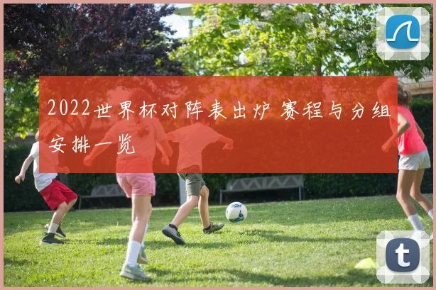 2022世界杯对阵表出炉 赛程与分组安排一览