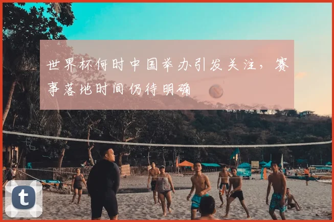 世界杯何时中国举办引发关注，赛事落地时间仍待明确