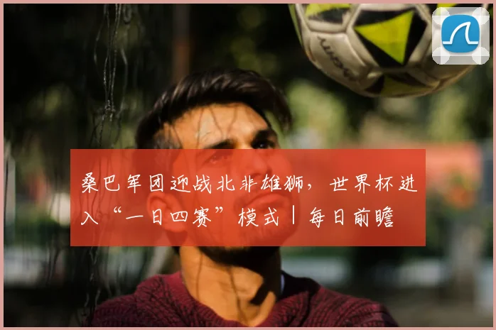 桑巴军团迎战北非雄狮,世界杯进入“一日四赛”模式|每日前瞻